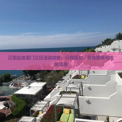 辽阳出发厦门三日活动攻略:行程规划、美食推荐与住宿指南 辽阳出发厦门三日活动攻略:行程规划、美食推荐与住宿指南