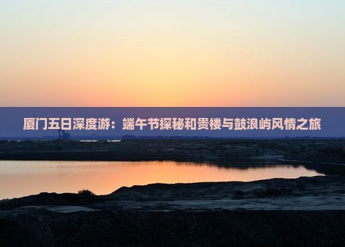 厦门五日深度游：端午节探秘和贵楼与鼓浪屿风情之旅