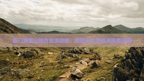 厦门胡里山炮台旅游攻略：绵阳出发深度游推荐指南
