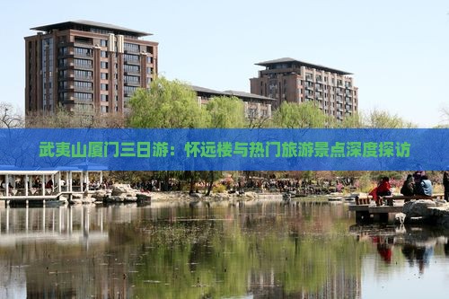 武夷山厦门三日游：怀远楼与热门旅游景点深度探访
