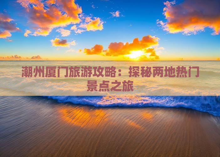 潮州厦门旅游攻略：探秘两地热门景点之旅
