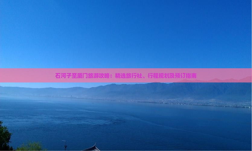 石河子至厦门旅游攻略：精选旅行社、行程规划及预订指南