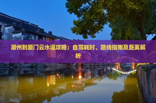 潮州到厦门云水谣攻略：自驾耗时、路线指南及距离解析