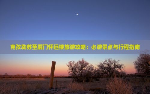 克孜勒苏至厦门怀远楼旅游攻略：必游景点与行程指南