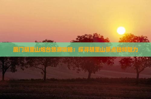 厦门胡里山炮台旅游攻略：探寻胡里山景点独特魅力