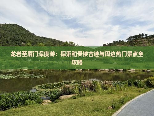龙岩至厦门深度游：探索和贵楼古迹与周边热门景点全攻略