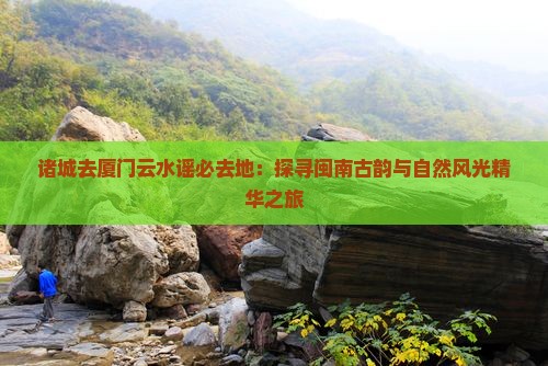 诸城去厦门云水谣必去地：探寻闽南古韵与自然风光精华之旅