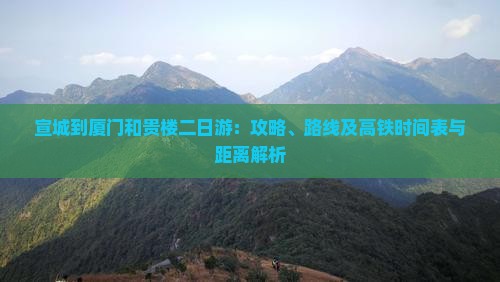 宣城到厦门和贵楼二日游：攻略、路线及高铁时间表与距离解析