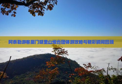 阿泰勒游客厦门胡里山炮台团体游攻略与精彩瞬间回顾