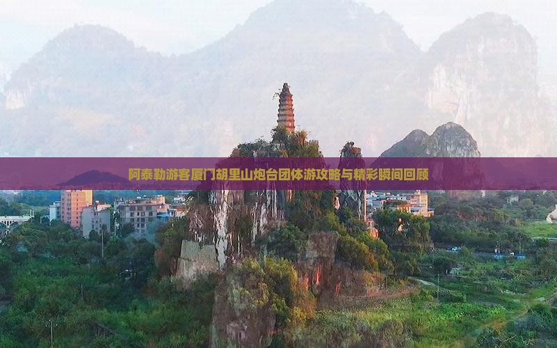 阿泰勒游客厦门胡里山炮台团体游攻略与精彩瞬间回顾