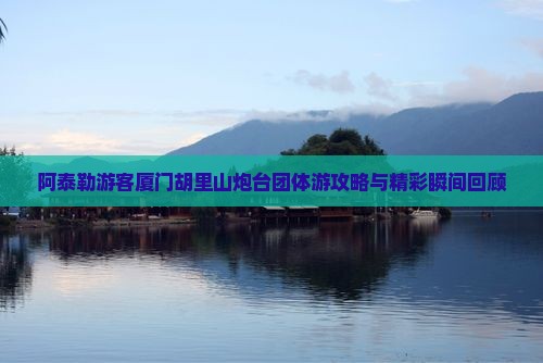 阿泰勒游客厦门胡里山炮台团体游攻略与精彩瞬间回顾