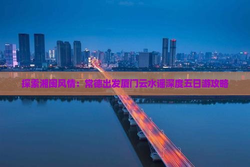 探索湘闽风情：常德出发厦门云水谣深度五日游攻略