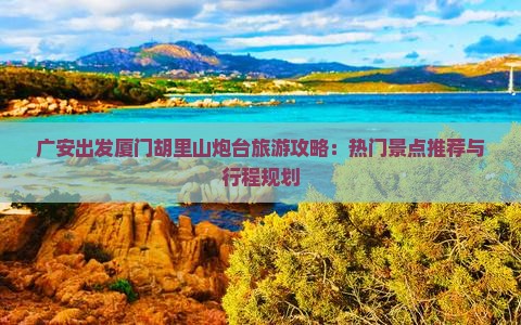 广安出发厦门胡里山炮台旅游攻略：热门景点推荐与行程规划