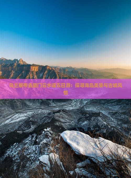 乌兰察布去厦门云水谣五日游：探寻海岛美景与古城风情