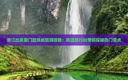 潜江出发厦门鼓浪屿旅游攻略：精选旅行社带你探秘热门景点