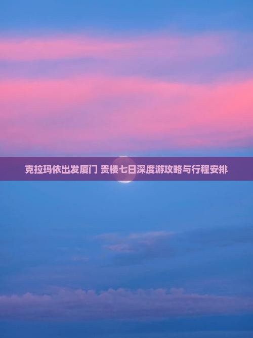 克拉玛依出发厦门+贵楼七日深度游攻略与行程安排