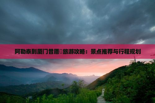 阿勒泰到厦门曾厝垵旅游攻略：景点推荐与行程规划