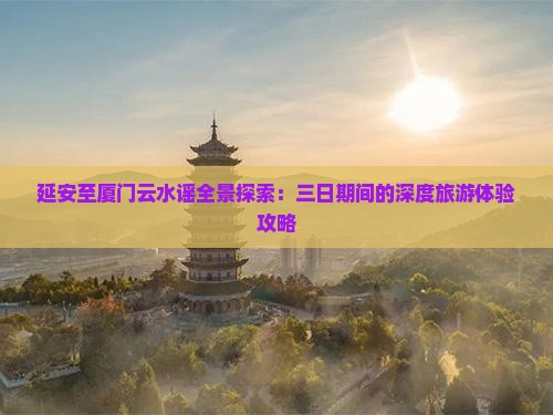延安至厦门云水谣全景探索：三日期间的深度旅游体验攻略