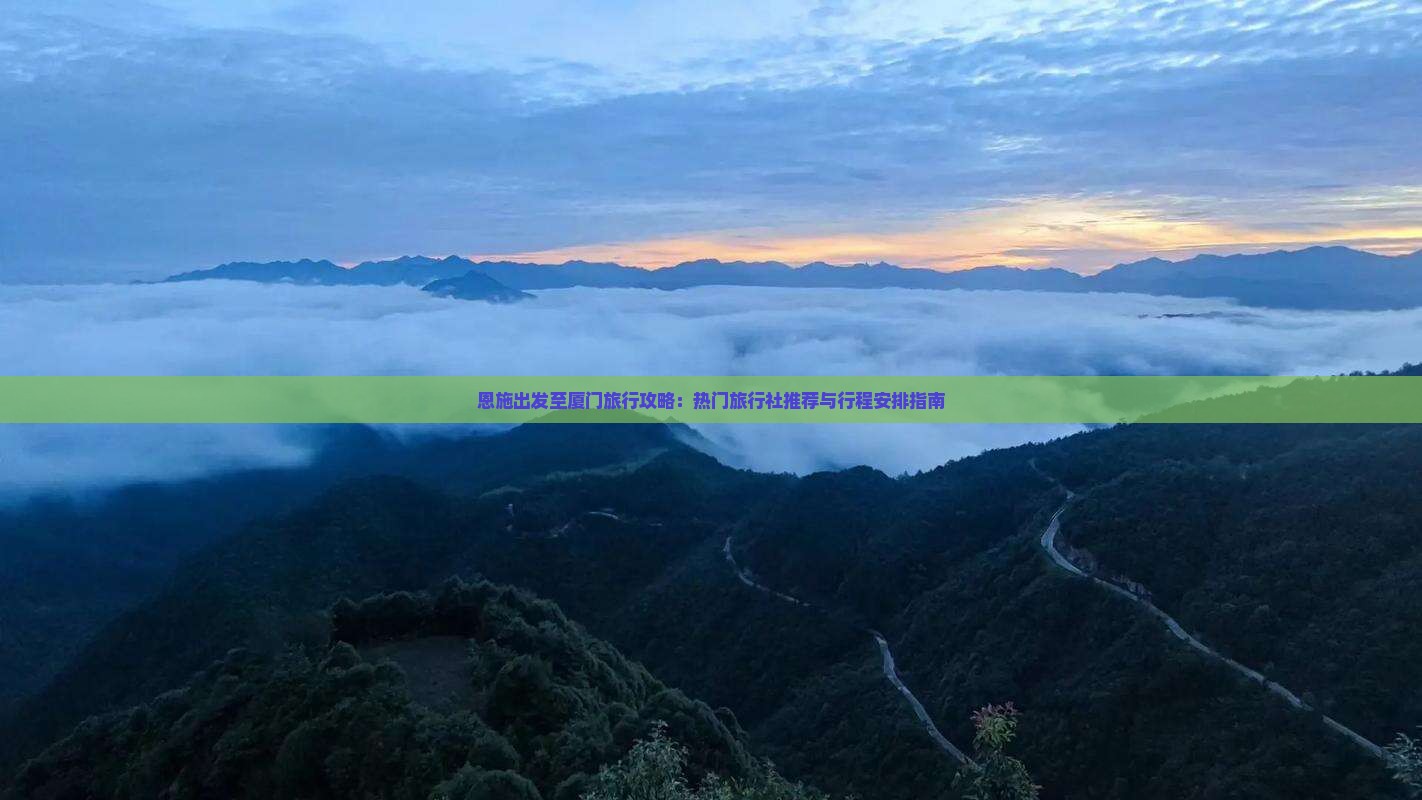 恩施出发至厦门旅行攻略：热门旅行社推荐与行程安排指南