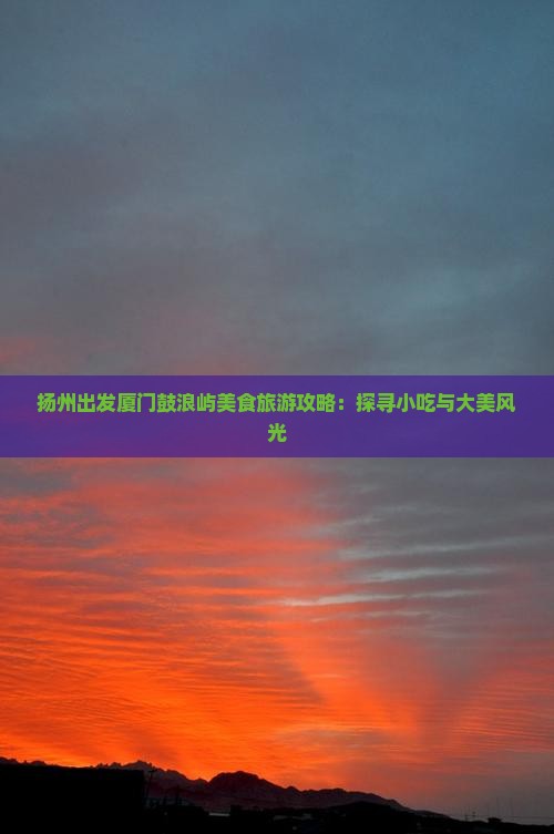 扬州出发厦门鼓浪屿美食旅游攻略：探寻小吃与大美风光