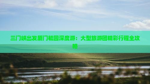 三门峡出发厦门毓园深度游：大型旅游团精彩行程全攻略