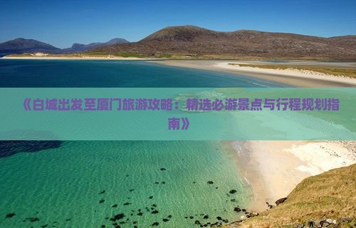 《白城出发至厦门旅游攻略：精选必游景点与行程规划指南》
