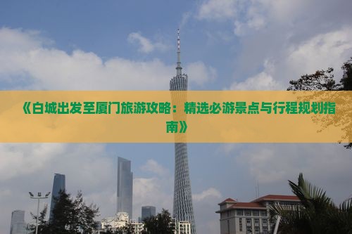 《白城出发至厦门旅游攻略：精选必游景点与行程规划指南》