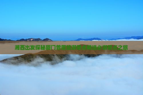 湘西出发探秘厦门曾厝旅游景点精选必游景点之旅
