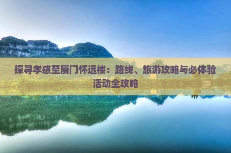 探寻孝感至厦门怀远楼：路线、旅游攻略与必体验活动全攻略
