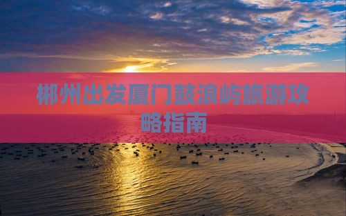 郴州出发厦门鼓浪屿旅游攻略指南