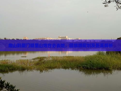 唐山到厦门胡里山炮台必去地，团旅游规划及距离解析