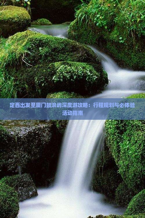 定西出发至厦门鼓浪屿深度游攻略：行程规划与必体验活动指南