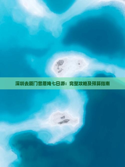 深圳去厦门曾厝埯七日游：完整攻略及预算指南