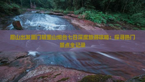 眉山出发厦门胡里山炮台七日深度旅游攻略：探寻热门景点全记录