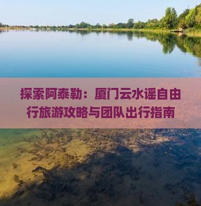 探索阿泰勒：厦门云水谣自由行旅游攻略与团队出行指南