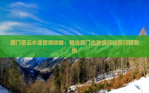 厦门至云水谣旅游攻略：精选厦门出发旅行社及行程安排