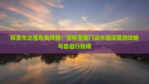 探索东北至东南风情：吉林至厦门云水谣深度游攻略与自由行指南