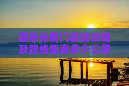 酒泉去厦门旅游攻略及路线距离多少公里
