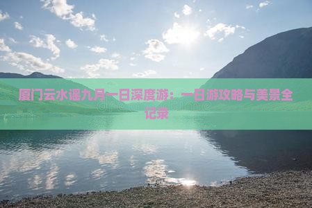 厦门云水谣九月一日深度游：一日游攻略与美景全记录