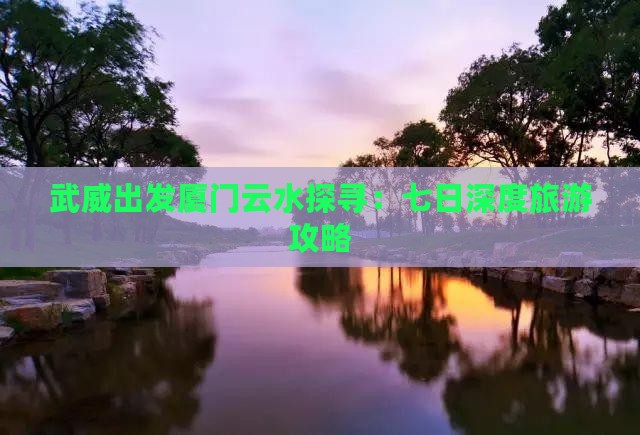武威出发厦门云水探寻：七日深度旅游攻略
