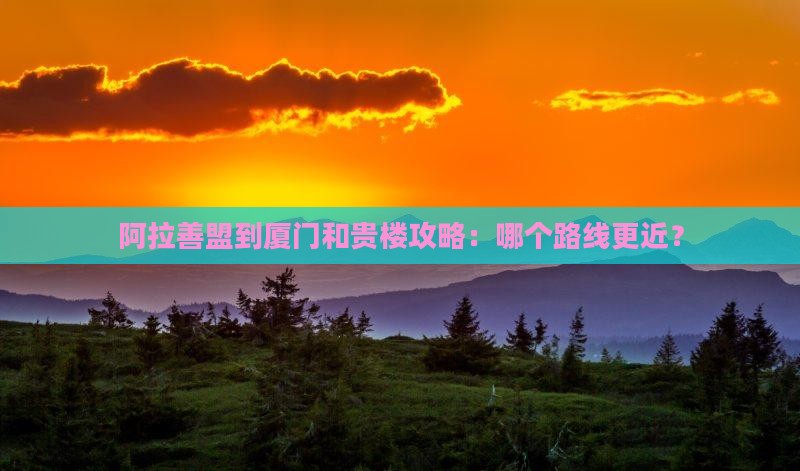 阿拉善盟到厦门和贵楼攻略：哪个路线更近？