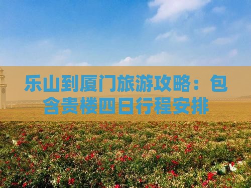 乐山到厦门旅游攻略：包含贵楼四日行程安排