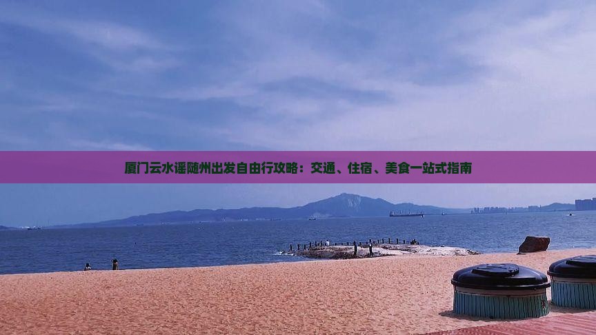 厦门云水谣随州出发自由行攻略：交通、住宿、美食一站式指南