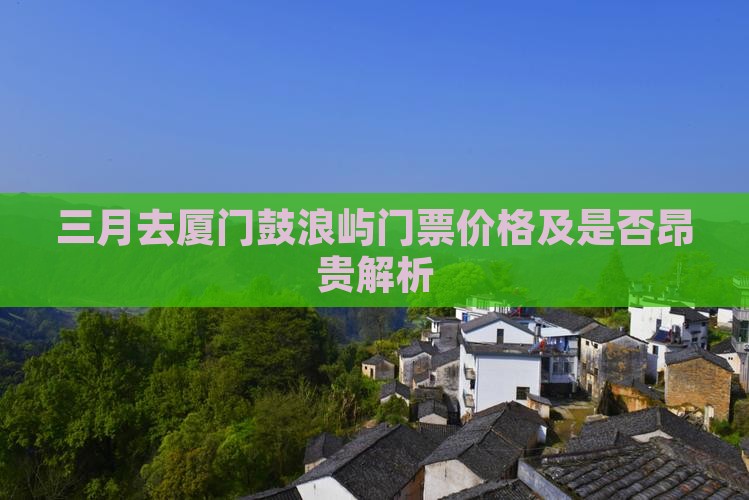 三月去厦门鼓浪屿门票价格及是否昂贵解析