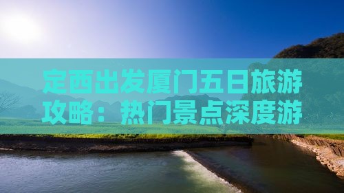 定西出发厦门五日旅游攻略：热门景点深度游