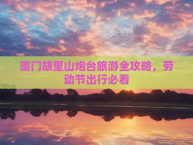 厦门胡里山炮台旅游全攻略，劳动节出行必看