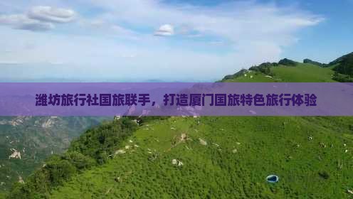 潍坊旅行社国旅联手，打造厦门国旅特色旅行体验