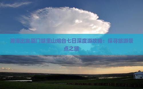 湘潭出发厦门胡里山炮台七日深度游攻略：探寻旅游景点之旅