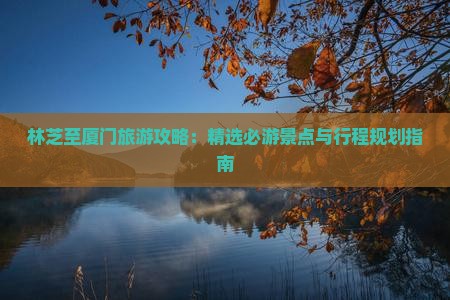 林芝至厦门旅游攻略：精选必游景点与行程规划指南