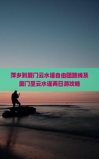 萍乡到厦门云水谣自由团路线及厦门至云水谣两日游攻略